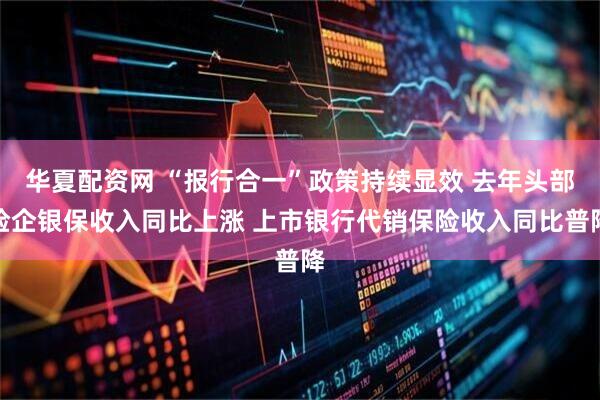 华夏配资网 “报行合一”政策持续显效 去年头部险企银保收入同比上涨 上市银行代销保险收入同比普降