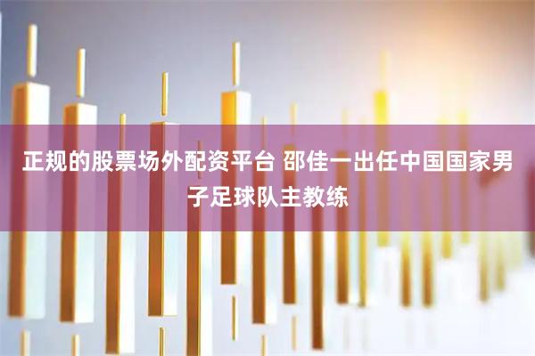 正规的股票场外配资平台 邵佳一出任中国国家男子足球队主教练